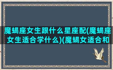 魔蝎座女生跟什么星座配(魔蝎座女生适合学什么)(魔蝎女适合和什么星座组c p)